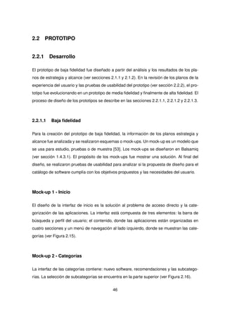 2.2 PROTOTIPO
2.2.1 Desarrollo
El prototipo de baja fidelidad fue diseñado a partir del análisis y los resultados de los pla-
nos de estrategia y alcance (ver secciones 2.1.1 y 2.1.2). En la revisión de los planos de la
experiencia del usuario y las pruebas de usabilidad del prototipo (ver sección 2.2.2), el pro-
totipo fue evolucionando en un prototipo de media fidelidad y finalmente de alta fidelidad. El
proceso de diseño de los prototipos se describe en las secciones 2.2.1.1, 2.2.1.2 y 2.2.1.3.
2.2.1.1 Baja fidelidad
Para la creación del prototipo de baja fidelidad, la información de los planos estrategia y
alcance fue analizada y se realizaron esquemas o mock-ups. Un mock-up es un modelo que
se usa para estudio, pruebas o de muestra [53]. Los mock-ups se diseñaron en Balsamiq
(ver sección 1.4.3.1). El propósito de los mock-ups fue mostrar una solución. Al final del
diseño, se realizaron pruebas de usabilidad para analizar si la propuesta de diseño para el
catálogo de software cumplía con los objetivos propuestos y las necesidades del usuario.
Mock-up 1 - Inicio
El diseño de la interfaz de inicio es la solución al problema de acceso directo y la cate-
gorización de las aplicaciones. La interfaz está compuesta de tres elementos: la barra de
búsqueda y perfil del usuario; el contenido, donde las aplicaciones están organizadas en
cuatro secciones y un menú de navegación al lado izquierdo, donde se muestran las cate-
gorías (ver Figura 2.15).
Mock-up 2 - Categorías
La interfaz de las categorías contiene: nuevo software, recomendaciones y las subcatego-
rías. La selección de subcategorías se encuentra en la parte superior (ver Figura 2.16).
46
 