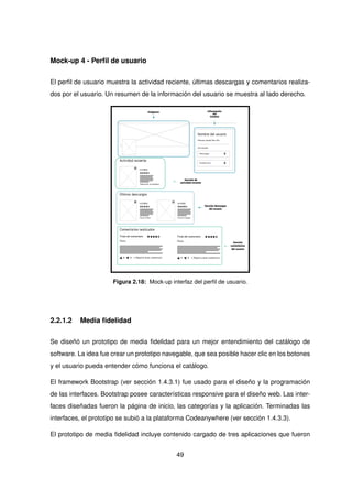 Mock-up 4 - Perfil de usuario
El perfil de usuario muestra la actividad reciente, últimas descargas y comentarios realiza-
dos por el usuario. Un resumen de la información del usuario se muestra al lado derecho.
Imágenes
Sección de
actividad reciente
Sección descargas
del usuario
Información
del
Usuario
Sección
comentarios
del usuario
Figura 2.18: Mock-up interfaz del perfil de usuario.
2.2.1.2 Media fidelidad
Se diseñó un prototipo de media fidelidad para un mejor entendimiento del catálogo de
software. La idea fue crear un prototipo navegable, que sea posible hacer clic en los botones
y el usuario pueda entender cómo funciona el catálogo.
El framework Bootstrap (ver sección 1.4.3.1) fue usado para el diseño y la programación
de las interfaces. Bootstrap posee características responsive para el diseño web. Las inter-
faces diseñadas fueron la página de inicio, las categorías y la aplicación. Terminadas las
interfaces, el prototipo se subió a la plataforma Codeanywhere (ver sección 1.4.3.3).
El prototipo de media fidelidad incluye contenido cargado de tres aplicaciones que fueron
49
 
