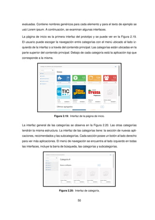 evaluadas. Contiene nombres genéricos para cada elemento y para el texto de ejemplo se
usó Lorem ipsum. A continuación, se examinan algunas interfaces.
La página de inicio es la primera interfaz del prototipo y se puede ver en la Figura 2.19.
El usuario puede escoger la navegación entre categorías con el menú ubicado al lado iz-
quierdo de la interfaz o a través del contenido principal. Las categorías están ubicadas en la
parte superior del contenido principal. Debajo de cada categoría está la aplicación top que
corresponde a la misma.
Figura 2.19: Interfaz de la página de inicio.
La interfaz general de las categorías se observa en la Figura 2.20. Las otras categorías
tendrán la misma estructura. La interfaz de las categorías tiene: la sección de nuevas apli-
caciones, recomendados y las subcategorías. Cada sección posee un botón al lado derecho
para ver más aplicaciones. El menú de navegación se encuentra al lado izquierdo en todas
las interfaces, incluye la barra de búsqueda, las categorías y subcategorías.
Figura 2.20: Interfaz de categoría.
50
 