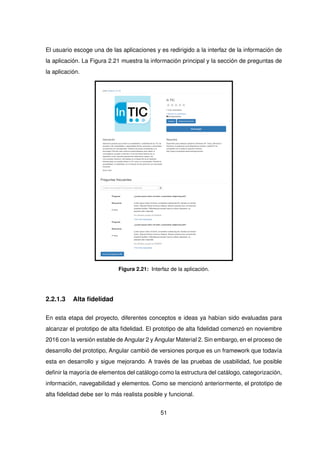 El usuario escoge una de las aplicaciones y es redirigido a la interfaz de la información de
la aplicación. La Figura 2.21 muestra la información principal y la sección de preguntas de
la aplicación.
Figura 2.21: Interfaz de la aplicación.
2.2.1.3 Alta fidelidad
En esta etapa del proyecto, diferentes conceptos e ideas ya habían sido evaluadas para
alcanzar el prototipo de alta fidelidad. El prototipo de alta fidelidad comenzó en noviembre
2016 con la versión estable de Angular 2 y Angular Material 2. Sin embargo, en el proceso de
desarrollo del prototipo, Angular cambió de versiones porque es un framework que todavía
esta en desarrollo y sigue mejorando. A través de las pruebas de usabilidad, fue posible
definir la mayoría de elementos del catálogo como la estructura del catálogo, categorización,
información, navegabilidad y elementos. Como se mencionó anteriormente, el prototipo de
alta fidelidad debe ser lo más realista posible y funcional.
51
 