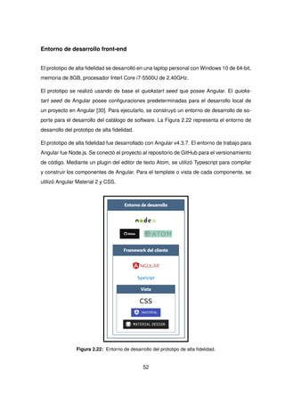 Entorno de desarrollo front-end
El prototipo de alta fidelidad se desarrolló en una laptop personal con Windows 10 de 64-bit,
memoria de 8GB, procesador Interl Core i7-5500U de 2.40GHz.
El prototipo se realizó usando de base el quickstart seed que posee Angular. El quicks-
tart seed de Angular posee configuraciones predeterminadas para el desarrollo local de
un proyecto en Angular [30]. Para ejecutarlo, se construyó un entorno de desarrollo de so-
porte para el desarrollo del catálogo de software. La Figura 2.22 representa el entorno de
desarrollo del prototipo de alta fidelidad.
El prototipo de alta fidelidad fue desarrollado con Angular v4.3.7. El entorno de trabajo para
Angular fue Node.js. Se conectó el proyecto al repositorio de GitHub para el versionamiento
de código. Mediante un plugin del editor de texto Atom, se utilizó Typescript para compilar
y construir los componentes de Angular. Para el template o vista de cada componente, se
utilizó Angular Material 2 y CSS.
Entorno de desarrollo
Framework del cliente
Vista
CSS
Figura 2.22: Entorno de desarrollo del prototipo de alta fidelidad.
52
 