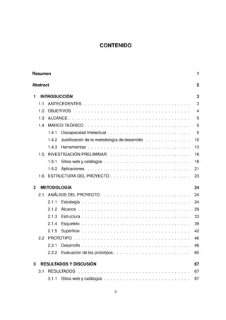 CONTENIDO
Resumen 1
Abstract 2
1 INTRODUCCIÓN 3
1.1 ANTECEDENTES . . . . . . . . . . . . . . . . . . . . . . . . . . . . . . . . . 3
1.2 OBJETIVOS . . . . . . . . . . . . . . . . . . . . . . . . . . . . . . . . . . . . 4
1.3 ALCANCE . . . . . . . . . . . . . . . . . . . . . . . . . . . . . . . . . . . . . . 5
1.4 MARCO TEÓRICO . . . . . . . . . . . . . . . . . . . . . . . . . . . . . . . . . 5
1.4.1 Discapacidad Intelectual . . . . . . . . . . . . . . . . . . . . . . . . . . 5
1.4.2 Justificación de la metodología de desarrollo . . . . . . . . . . . . . . 10
1.4.3 Herramientas . . . . . . . . . . . . . . . . . . . . . . . . . . . . . . . . 13
1.5 INVESTIGACIÓN PRELIMINAR . . . . . . . . . . . . . . . . . . . . . . . . . 18
1.5.1 Sitios web y catálogos . . . . . . . . . . . . . . . . . . . . . . . . . . . 18
1.5.2 Aplicaciones . . . . . . . . . . . . . . . . . . . . . . . . . . . . . . . . 21
1.6 ESTRUCTURA DEL PROYECTO . . . . . . . . . . . . . . . . . . . . . . . . . 23
2 METODOLOGÍA 24
2.1 ANÁLISIS DEL PROYECTO . . . . . . . . . . . . . . . . . . . . . . . . . . . . 24
2.1.1 Estrategia . . . . . . . . . . . . . . . . . . . . . . . . . . . . . . . . . . 24
2.1.2 Alcance . . . . . . . . . . . . . . . . . . . . . . . . . . . . . . . . . . . 29
2.1.3 Estructura . . . . . . . . . . . . . . . . . . . . . . . . . . . . . . . . . . 33
2.1.4 Esqueleto . . . . . . . . . . . . . . . . . . . . . . . . . . . . . . . . . . 39
2.1.5 Superficie . . . . . . . . . . . . . . . . . . . . . . . . . . . . . . . . . . 42
2.2 PROTOTIPO . . . . . . . . . . . . . . . . . . . . . . . . . . . . . . . . . . . . 46
2.2.1 Desarrollo . . . . . . . . . . . . . . . . . . . . . . . . . . . . . . . . . . 46
2.2.2 Evaluación de los prototipos . . . . . . . . . . . . . . . . . . . . . . . . 60
3 RESULTADOS Y DISCUSIÓN 67
3.1 RESULTADOS . . . . . . . . . . . . . . . . . . . . . . . . . . . . . . . . . . . 67
3.1.1 Sitios web y catálogos . . . . . . . . . . . . . . . . . . . . . . . . . . . 67
V
 