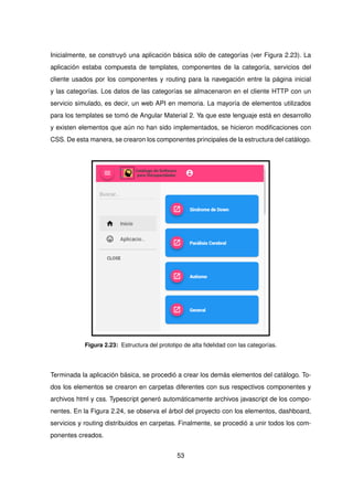 Inicialmente, se construyó una aplicación básica sólo de categorías (ver Figura 2.23). La
aplicación estaba compuesta de templates, componentes de la categoría, servicios del
cliente usados por los componentes y routing para la navegación entre la página inicial
y las categorías. Los datos de las categorías se almacenaron en el cliente HTTP con un
servicio simulado, es decir, un web API en memoria. La mayoría de elementos utilizados
para los templates se tomó de Angular Material 2. Ya que este lenguaje está en desarrollo
y existen elementos que aún no han sido implementados, se hicieron modificaciones con
CSS. De esta manera, se crearon los componentes principales de la estructura del catálogo.
Figura 2.23: Estructura del prototipo de alta fidelidad con las categorías.
Terminada la aplicación básica, se procedió a crear los demás elementos del catálogo. To-
dos los elementos se crearon en carpetas diferentes con sus respectivos componentes y
archivos html y css. Typescript generó automáticamente archivos javascript de los compo-
nentes. En la Figura 2.24, se observa el árbol del proyecto con los elementos, dashboard,
servicios y routing distribuidos en carpetas. Finalmente, se procedió a unir todos los com-
ponentes creados.
53
 