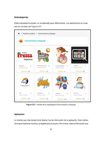 Subcategorías
Cada subcategoría poseen un encabezado para diferenciarse. Las aplicaciones se mues-
tran en una lista (ver Figura 2.27).
Figura 2.27: Interfaz de la subcategoría Comunicación y lenguaje.
Aplicación
La interfaz que más tiempo tomó diseñar fue de información de la aplicación. Esta interfaz
tenía que mostrarse intuitiva y amigable para el usuario. Por lo tanto, toda la información que
57
 