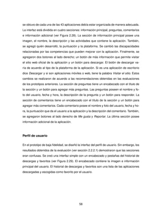 se obtuvo de cada una de las 43 aplicaciones debía estar organizada de manera adecuada.
La interfaz está dividida en cuatro secciones: información principal, preguntas, comentarios
e información adicional (ver Figura 2.28). La sección de información principal posee una
imagen, el nombre, la descripción y las actividades que contiene la aplicación. También,
se agregó quién desarrolló, la puntuación y la plataforma. Se cambió las discapacidades
relacionadas por las competencias que pueden mejorar con la aplicación. Finalmente, se
agregaron dos botones al lado derecho; un botón de más información que permite visitar
el sitio web oficial de la aplicación y un botón para descargar. El botón de descargar va-
ría de acuerdo al tipo de la plataforma de la aplicación. Si es una aplicación de escritorio
dice Descargar y si son aplicaciones móviles o web, tiene la palabra Visitar el sitio. Estos
cambios se realizaron de acuerdo a las recomendaciones obtenidas en las evaluaciones
de los prototipos anteriores. La sección de preguntas tiene un encabezado con el título de
la sección y un botón para agregar más preguntas. Las preguntas poseen el nombre y fo-
to del usuario, fecha y hora, la descripción de la pregunta y un botón para responder. La
sección de comentarios tiene un encabezado con el título de la sección y un botón para
agregar más comentarios. Cada comentario posee el nombre y foto del usuario, fecha y ho-
ra, la puntuación que da el usuario a la aplicación y la descripción del comentario. También,
se agregaron botones al lado derecho de Me gusta y Reportar. La última sección posee
información adicional de la aplicación.
Perfil de usuario
En el prototipo de baja fidelidad, se diseñó la interfaz del perfil de usuario. Sin embargo, los
resultados obtenidos de la evaluación (ver sección 2.2.2.1) demostraron que las secciones
eran confusas. Se creó una interfaz simple con un encabezado y pestañas del historial de
descargas y favoritos (ver Figura 2.29). El encabezado contiene la imagen e información
principal del usuario. El historial de descargas y favoritos son una lista de las aplicaciones
descargadas y escogidas como favorito por el usuario.
58
 
