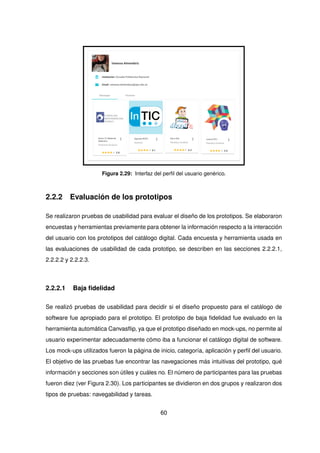 Figura 2.29: Interfaz del perfil del usuario genérico.
2.2.2 Evaluación de los prototipos
Se realizaron pruebas de usabilidad para evaluar el diseño de los prototipos. Se elaboraron
encuestas y herramientas previamente para obtener la información respecto a la interacción
del usuario con los prototipos del catálogo digital. Cada encuesta y herramienta usada en
las evaluaciones de usabilidad de cada prototipo, se describen en las secciones 2.2.2.1,
2.2.2.2 y 2.2.2.3.
2.2.2.1 Baja fidelidad
Se realizó pruebas de usabilidad para decidir si el diseño propuesto para el catálogo de
software fue apropiado para el prototipo. El prototipo de baja fidelidad fue evaluado en la
herramienta automática Canvasflip, ya que el prototipo diseñado en mock-ups, no permite al
usuario experimentar adecuadamente cómo iba a funcionar el catálogo digital de software.
Los mock-ups utilizados fueron la página de inicio, categoría, aplicación y perfil del usuario.
El objetivo de las pruebas fue encontrar las navegaciones más intuitivas del prototipo, qué
información y secciones son útiles y cuáles no. El número de participantes para las pruebas
fueron diez (ver Figura 2.30). Los participantes se dividieron en dos grupos y realizaron dos
tipos de pruebas: navegabilidad y tareas.
60
 