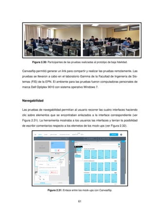 Figura 2.30: Participantes de las pruebas realizadas al prototipo de baja fidelidad.
Canvasflip permitió generar un link para compartir y realizar las pruebas remotamente. Las
pruebas se llevaron a cabo en el laboratorio Gamma de la Facultad de Ingeniería de Sis-
temas (FIS) de la EPN. El ambiente para las pruebas fueron computadoras personales de
marca Dell Optiplex 9010 con sistema operativo Windows 7.
Navegabilidad
Las pruebas de navegabilidad permitían al usuario recorrer las cuatro interfaces haciendo
clic sobre elementos que se encontraban enlazados a la interface correspondiente (ver
Figura 2.31). La herramienta mostraba a los usuarios las interfaces y tenían la posibilidad
de escribir comentarios respecto a los elemetos de los mock-ups (ver Figura 2.32).
Figura 2.31: Enlace entre los mock-ups con Canvasflip.
61
 
