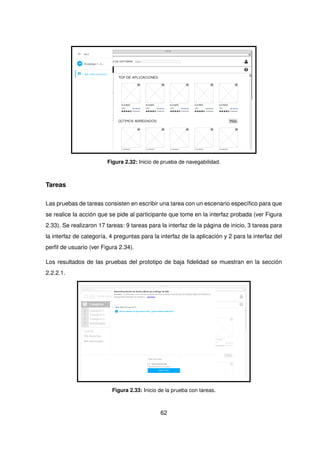 Figura 2.32: Inicio de prueba de navegabilidad.
Tareas
Las pruebas de tareas consisten en escribir una tarea con un escenario específico para que
se realice la acción que se pide al participante que tome en la interfaz probada (ver Figura
2.33). Se realizaron 17 tareas: 9 tareas para la interfaz de la página de inicio, 3 tareas para
la interfaz de categoría, 4 preguntas para la interfaz de la aplicación y 2 para la interfaz del
perfil de usuario (ver Figura 2.34).
Los resultados de las pruebas del prototipo de baja fidelidad se muestran en la sección
2.2.2.1.
Figura 2.33: Inicio de la prueba con tareas.
62
 