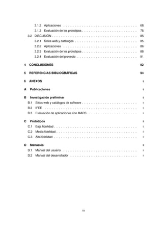 3.1.2 Aplicaciones . . . . . . . . . . . . . . . . . . . . . . . . . . . . . . . . 68
3.1.3 Evaluación de los prototipos . . . . . . . . . . . . . . . . . . . . . . . . 75
3.2 DISCUSIÓN . . . . . . . . . . . . . . . . . . . . . . . . . . . . . . . . . . . . . 85
3.2.1 Sitios web y catálogos . . . . . . . . . . . . . . . . . . . . . . . . . . . 85
3.2.2 Aplicaciones . . . . . . . . . . . . . . . . . . . . . . . . . . . . . . . . 86
3.2.3 Evaluación de los prototipos . . . . . . . . . . . . . . . . . . . . . . . . 88
3.2.4 Evaluación del proyecto . . . . . . . . . . . . . . . . . . . . . . . . . . 91
4 CONCLUSIONES 92
5 REFERENCIAS BIBLIOGRÁFICAS 94
6 ANEXOS I
A Publicaciones I
B Investigación preliminar I
B.1 Sitios web y catálogos de software . . . . . . . . . . . . . . . . . . . . . . . . I
B.2 IFEE . . . . . . . . . . . . . . . . . . . . . . . . . . . . . . . . . . . . . . . . I
B.3 Evaluación de aplicaciones con MARS . . . . . . . . . . . . . . . . . . . . . I
C Prototipos I
C.1 Baja fidelidad . . . . . . . . . . . . . . . . . . . . . . . . . . . . . . . . . . . . I
C.2 Media fidelidad . . . . . . . . . . . . . . . . . . . . . . . . . . . . . . . . . . . I
C.3 Alta fidelidad . . . . . . . . . . . . . . . . . . . . . . . . . . . . . . . . . . . . I
D Manuales I
D.1 Manual del usuario . . . . . . . . . . . . . . . . . . . . . . . . . . . . . . . . I
D.2 Manual del desarrollador . . . . . . . . . . . . . . . . . . . . . . . . . . . . . I
VI
 