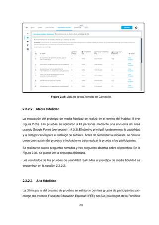 Figura 2.34: Lista de tareas, tomada de Canvasflip.
2.2.2.2 Media fidelidad
La evaluación del prototipo de media fidelidad se realizó en el evento del Habitat III (ver
Figura 2.35). Las pruebas se aplicaron a 43 personas mediante una encuesta en línea
usando Google Forms (ver sección 1.4.3.3). El objetivo principal fue determinar la usabilidad
y la categorización para el catálogo de software. Antes de comenzar la encuesta, se dio una
breve descripción del proyecto e indicaciones para realizar la prueba a los participantes.
Se realizaron cuatro preguntas cerradas y tres preguntas abiertas sobre el prototipo. En la
Figura 2.36, se puede ver la encuesta elaborada.
Los resultados de las pruebas de usabilidad realizadas al prototipo de media fidelidad se
encuentran en la sección 2.2.2.2.
2.2.2.3 Alta fidelidad
La última parte del proceso de pruebas se realizaron con tres grupos de participantes: psi-
cólogo del Instituto Fiscal de Educación Especial (IFEE) del Sur, psicólogos de la Pontificia
63
 
