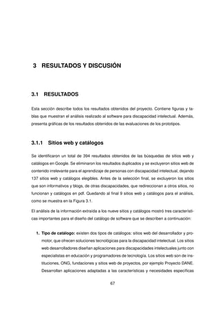3 RESULTADOS Y DISCUSIÓN
3.1 RESULTADOS
Esta sección describe todos los resultados obtenidos del proyecto. Contiene figuras y ta-
blas que muestran el análisis realizado al software para discapacidad intelectual. Además,
presenta gráficas de los resultados obtenidos de las evaluaciones de los prototipos.
3.1.1 Sitios web y catálogos
Se identificaron un total de 394 resultados obtenidos de las búsquedas de sitios web y
catálogos en Google. Se eliminaron los resultados duplicados y se excluyeron sitios web de
contenido irrelevante para el aprendizaje de personas con discapacidad intelectual, dejando
137 sitios web y catálogos elegibles. Antes de la selección final, se excluyeron los sitios
que son informativos y blogs, de otras discapacidades, que redireccionan a otros sitios, no
funcionan y catálogos en pdf. Quedando al final 9 sitios web y catálogos para el análisis,
como se muestra en la Figura 3.1.
El análisis de la información extraída a los nueve sitios y catálogos mostró tres característi-
cas importantes para el diseño del catálogo de software que se describen a continuación:
1. Tipo de catálogo: existen dos tipos de catálogos: sitios web del desarrollador y pro-
motor, que ofrecen soluciones tecnológicas para la discapacidad intelectual. Los sitios
web desarrolladores diseñan aplicaciones para discapacidades intelectuales junto con
especialistas en educación y programadores de tecnología. Los sitios web son de ins-
tituciones, ONG, fundaciones y sitios web de proyectos, por ejemplo Proyecto DANE.
Desarrollan aplicaciones adaptadas a las características y necesidades específicas
67
 