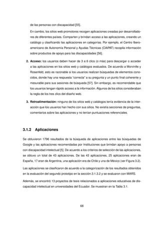 de las personas con discapacidad [55].
En cambio, los sitios web promotores recogen aplicaciones creadas por desarrollado-
res de diferentes países. Comparten y brindan acceso a las aplicaciones, creando un
catálogo y clasificando las aplicaciones en categorías. Por ejemplo, el Centro Ibero-
americano de Autonomía Personal y Ayudas Técnicas (CIAPAT) recopila información
sobre productos de apoyo para las discapacidades [56].
2. Acceso: los usuarios deben hacer de 3 a 6 clics (o más) para descargar o acceder
a las aplicaciones en los sitios web y catálogos evaluados. De acuerdo a Morvinlle y
Rosenfeld, esto es razonable si los usuarios realizan búsquedas de elementos cono-
cidos, donde hay una respuesta “correcta” a su pregunta y un punto final coherente y
mesurable para sus sesiones de búsqueda [57]. Sin embargo, es recomendable que
los usuarios tengan rápido acceso a la información. Algunos de los sitios consideraban
la regla de los tres clics del diseño web.
3. Retroalimentación: ninguno de los sitios web y catálogos tenía evidencia de la inter-
acción que los usuarios han hecho con sus sitios. No existía secciones de preguntas,
comentarios sobre las aplicaciones y no tenían puntuaciones referenciales.
3.1.2 Aplicaciones
Se obtuvieron 1796 resultados de la búsqueda de aplicaciones entre las búsquedas de
Google y las aplicaciones recomendadas por Instituciones que brindan apoyo a personas
con discapacidad intelectual [5]. De acuerdo a los criterios de selección de las aplicaciones,
se obtuvo un total de 43 aplicaciones. De las 43 aplicaciones, 25 aplicaciones eran de
España, 17 eran de Argentina, una aplicación era de Chile y una de México (ver Figura 3.2).
Las aplicaciones se clasificaron de acuerdo a la categorización de los resultados obtenidos
en la evaluación del segundo prototipo en la sección 3.1.3.2 y se evaluaron con MARS.
Además, se encontró 13 proyectos de tesis relacionados a aplicaciones educativas de dis-
capacidad intelectual en universidades del Ecuador. Se muestran en la Tabla 3.1.
68
 