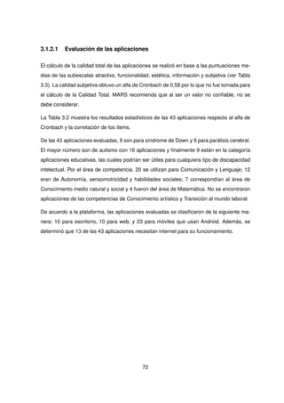 3.1.2.1 Evaluación de las aplicaciones
El cálculo de la calidad total de las aplicaciones se realizó en base a las puntuaciones me-
dias de las subescalas atractivo, funcionalidad, estética, información y subjetiva (ver Tabla
3.3). La calidad subjetiva obtuvo un alfa de Cronbach de 0,58 por lo que no fue tomada para
el cálculo de la Calidad Total. MARS recomienda que al ser un valor no confiable, no se
debe considerar.
La Tabla 3.2 muestra los resultados estadísticos de las 43 aplicaciones respecto al alfa de
Cronbach y la correlación de los ítems.
De las 43 aplicaciones evaluadas, 9 son para síndrome de Down y 9 para parálisis cerebral.
El mayor número son de autismo con 16 aplicaciones y finalmente 9 están en la categoría
aplicaciones educativas, las cuales podrían ser útiles para cualquiera tipo de discapacidad
intelectual. Por el área de competencia, 20 se utilizan para Comunicación y Lenguaje; 12
eran de Autonomía, sensomotricidad y habilidades sociales; 7 correspondían al área de
Conocimiento medio natural y social y 4 fueron del área de Matemática. No se encontraron
aplicaciones de las competencias de Conocimiento artístico y Transición al mundo laboral.
De acuerdo a la plataforma, las aplicaciones evaluadas se clasificaron de la siguiente ma-
nera: 10 para escritorio, 10 para web, y 23 para móviles que usan Android. Además, se
determinó que 13 de las 43 aplicaciones necesitan internet para su funcionamiento.
72
 