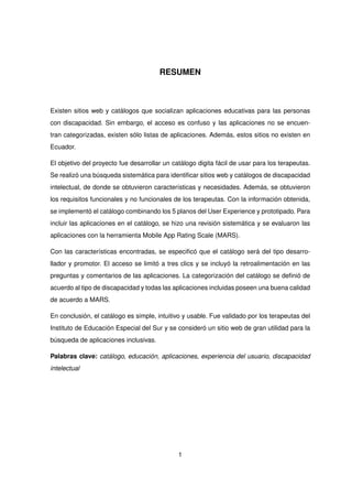 RESUMEN
Existen sitios web y catálogos que socializan aplicaciones educativas para las personas
con discapacidad. Sin embargo, el acceso es confuso y las aplicaciones no se encuen-
tran categorizadas, existen sólo listas de aplicaciones. Además, estos sitios no existen en
Ecuador.
El objetivo del proyecto fue desarrollar un catálogo digita fácil de usar para los terapeutas.
Se realizó una búsqueda sistemática para identificar sitios web y catálogos de discapacidad
intelectual, de donde se obtuvieron características y necesidades. Además, se obtuvieron
los requisitos funcionales y no funcionales de los terapeutas. Con la información obtenida,
se implementó el catálogo combinando los 5 planos del User Experience y prototipado. Para
incluir las aplicaciones en el catálogo, se hizo una revisión sistemática y se evaluaron las
aplicaciones con la herramienta Mobile App Rating Scale (MARS).
Con las características encontradas, se especificó que el catálogo será del tipo desarro-
llador y promotor. El acceso se limitó a tres clics y se incluyó la retroalimentación en las
preguntas y comentarios de las aplicaciones. La categorización del catálogo se definió de
acuerdo al tipo de discapacidad y todas las aplicaciones incluidas poseen una buena calidad
de acuerdo a MARS.
En conclusión, el catálogo es simple, intuitivo y usable. Fue validado por los terapeutas del
Instituto de Educación Especial del Sur y se consideró un sitio web de gran utilidad para la
búsqueda de aplicaciones inclusivas.
Palabras clave: catálogo, educación, aplicaciones, experiencia del usuario, discapacidad
intelectual
1
 