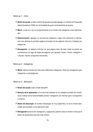 Mock-up 1 - Inicio
p Botón de ayuda: al lado o dentro de ayuda se puede agregar un módulo de Frequently
Asked Questions (FAQ) con la finalidad de guiar correctamente al usuario.
p Menú: ¿cuál va a ser el comportamiento si el número de categorías crece demasia-
do?.
p Diferenciación: agregar un carrusel de imágenes o algún otro elemento o informa-
ción que distinga la portada (página principal) de las páginas internas o listados por
categorías.
p Navegación: se debería informar en qué página está, de este modo se podrá ver
consistencia a lo lago de todas las páginas, por ejemplo: Home / Home >categoria 1
o Ayuda / Ayuda >preguntas frecuentes.
Mock-up 2 - Categorías
p Menú: alternar fondos de color para diferenciar categorías. Árbol de navegación para
categorías y subcategorías.
Mock-up 3 - Aplicación
p Botón de ayuda: subir al lado del perfil.
p Número de la aplicación: el numero del software en su categoría puede ser innece-
sario o talvez sería recomendable proveer navegación con flechas para ir al siguiente
o anterior.
p Botón de descargar: el nombre Descargar es muy específico, no es lo mismo des-
cargar que acceder a una aplicación web.
p Navegación:la barra de navegación y paginación podrían estar al mismo nivel que el
botón de ayuda para que sea más vistoso.
76
 