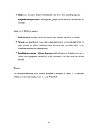 p Secciones: la sección de comentarios debe estar antes de la sección preguntas.
p Imágenes discapacidades: las imágenes, ¿a qué tipo de discapacidades hacen re-
ferencia?.
Mock-up 4 - Perfil de usuario
p Botón de perfil: agregar nombre de usuario para ayudar a identificar el usuario.
p Portada: aún cuando una imagen de portada es llamativa y mejora la apariencia en
redes sociales, su utilidad puede ser menor dentro de esta comunidad talvez no re-
presente el esfuerzo de implementarlo.
p Actividades recientes y últimas descargas: la finalidad de actividades recientes y
últimas descargas puede ser confusa. Si son similares podrían agruparse en una sola
sección.
Tareas
Los resultados obtenidos en las pruebas de tareas se muestran la Tabla 3.4. Las capturas
obtenidas de CanvasFlip se pueden ver en el Anexo C.1.
77
 