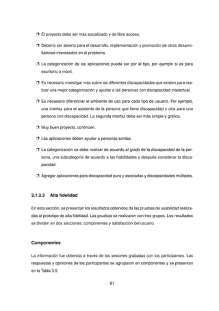 p El proyecto debe ser más socializado y de libre acceso.
p Debería ser abierto para el desarrollo, implementación y promoción de otros desarro-
lladores interesados en el problema.
p La categorización de las aplicaciones puede ser por el tipo, por ejemplo si es para
escritorio o móvil.
p Es necesario investigar más sobre las diferentes discapacidades que existen para rea-
lizar una mejor categorización y ayudar a las personas con discapacidad intelectual.
p Es necesario diferenciar el ambiente de uso para cada tipo de usuario. Por ejemplo,
una interfaz para el asistente de la persona que tiene discapacidad y otra para una
persona con discapacidad. La segunda interfaz debe ser más simple y gráfica.
p Muy buen proyecto, continúen.
p Las aplicaciones deben ayudar a personas sordas.
p La categorización se debe realizar de acuerdo al grado de la discapacidad de la per-
sona, una subcategoría de acuerdo a las habilidades y después considerar la disca-
pacidad.
p Agregar aplicaciones para discapacidad pura y asociadas y discapacidades múltiples.
3.1.3.3 Alta fidelidad
En esta sección, se presentan los resultados obtenidos de las pruebas de usabilidad realiza-
das al prototipo de alta fidelidad. Las pruebas se realizaron con tres grupos. Los resultados
se dividen en dos secciones: componentes y satisfacción del usuario.
Componentes
La información fue obtenida a través de las sesiones grabadas con los participantes. Las
respuestas y opiniones de los participantes se agruparon en componentes y se presentan
en la Tabla 3.5.
81
 