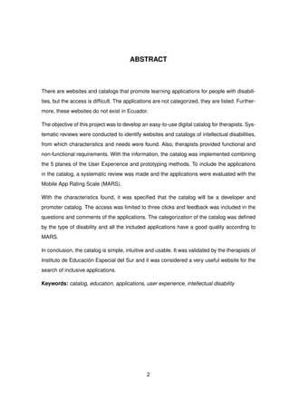 ABSTRACT
There are websites and catalogs that promote learning applications for people with disabili-
ties, but the access is difficult. The applications are not categorized, they are listed. Further-
more, these websites do not exist in Ecuador.
The objective of this project was to develop an easy-to-use digital catalog for therapists. Sys-
tematic reviews were conducted to identify websites and catalogs of intellectual disabilities,
from which characteristics and needs were found. Also, therapists provided functional and
non-functional requirements. With the information, the catalog was implemented combining
the 5 planes of the User Experience and prototyping methods. To include the applications
in the catalog, a systematic review was made and the applications were evaluated with the
Mobile App Rating Scale (MARS).
With the characteristics found, it was specified that the catalog will be a developer and
promoter catalog. The access was limited to three clicks and feedback was included in the
questions and comments of the applications. The categorization of the catalog was defined
by the type of disability and all the included applications have a good quality according to
MARS.
In conclusion, the catalog is simple, intuitive and usable. It was validated by the therapists of
Instituto de Educación Especial del Sur and it was considered a very useful website for the
search of inclusive applications.
Keywords: catalog, education, applications, user experience, intellectual disability
2
 