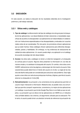 3.2 DISCUSIÓN
En esta sección, se realiza la discusión de los resultados obtenidos de la investigación
preliminar y del trabajo realizado.
3.2.1 Sitios web y catálogos
1. Tipo de catálogo: la diferenciación del tipo de catálogo sirve de guía para la búsque-
da de las aplicaciones. Los desarrolladores brindan soluciones a necesidades espe-
cíficas de acuerdo a la discapacidad. Las aplicaciones son desarrolladas en colabora-
ción con instituciones especializadas en las discapacidades y evaluadas con usuarios
reales antes de ser socializadas. Por otra parte, los promotores ofrecen aplicaciones
que ya están hechas. Estos catálogos ofrecen aplicaciones para diferentes discapa-
cidades, países y habilidades. Sin embargo, no hay evidencias de evaluaciones de
calidad de estas aplicaciones. Un usuario puede elegir una aplicación en el catálogo
de acuerdo al prestigio del sitio desarrollador.
2. Acceso: los sitios web y catálogos no tienen un árbol de navegación y la búsqueda
es confusa para el usuario. Algunos sitios presentan la información en una lista de
manera simple y no satisfacen la búsqueda del usuario. En cambio, otros sitios como
CIAPAT, redireccionan entre las páginas y sobrecargan de información al usuario. Esta
característica puede determinar el interés del usuario en el sitio. La regla de los tres
clics del diseño web puede ser considerada para solucionar este problema. Esta regla
ayuda a crear sitios con estructuras jerárquicas intuitivas y lógicas y permite al usuario
alcanzar su búsqueda en 3 clics [58].
3. Retroalimentación: la puntuación y los comentarios de las aplicaciones permiten al
usuario mayor interacción e información. Mediante esto, es posible crear una comuni-
dad que permita compartir experiencias, comentarios y la mejora de las aplicaciones
y el catálogo. La puntuación que brinda Google Play Store no es fiable ya que es sub-
jetiva. La puntuación que se obtuvo de las aplicaciones con MARS es un indicativo
más confiable debido a los criterios y el seguimiento utilizado para la evaluación. Por
lo tanto, el usuario puede tomar una decisión tomando de referencia la puntuación de
85
 