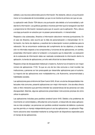 calidad y usa recursos adicionales para la información. No obstante, obtuvo una puntuación
menor en la subescala de funcionalidad, ya que no es intuitiva la primera vez que se usa.
La aplicación web Doctor TEA obtuvo una puntuación alta debido a la funcionalidad y cali-
dad de la información. Los gráficos grandes e intuitivos permiten que la navegación sea fácil
y proporciona la información necesaria para que el usuario use la aplicación. Pero, obtuvo
una baja puntuación en atractivo por no poseer personalización, ni interactividad.
Respecto a las subescalas, Atractivo e Información obtuvieron menores puntuaciones. En
el caso de Atractivo, esto ocurrió por la falta de personalización e interactividad. En In-
formación, los ítems de objetivos y exactitud de la descripción tuvieron problemas para la
valoración. No se encontraron evidencias del cumplimiento de los objetivos y la descrip-
ción no informaba respecto a los componentes y funciones de las aplicaciones, en cambio,
presentaba información sobre la fundación o el proyecto que la desarrolló. La evaluación
de la subescala de Información debe ser realizada considerando la información dentro la
aplicación, la tienda de aplicaciones y el sitio web oficial de los desarrolladores.
Respecto al tipo de discapacidad intelectual o trastorno, Autismo fue el trastorno con mayor
número de aplicaciones 17/43. Ya que es uno de los más comunes a nivel mundial, las
instituciones y personas se han preocupado por desarrollar aplicaciones para el autismo.
La mayoría de las aplicaciones eran multiplataforma y de Autonomía, sensomotricidad y
habilidades sociales.
Las aplicaciones para síndrome de Down fueron 9/43. Al ser una de las discapacidades inte-
lectuales más comunes, presentó aplicaciones con mejor información. Una de ellas ofrecía
todo un libro interactivo que permitía entender las características de las personas con esta
discapacidad. Además, algunas aplicaciones presentaban instrucciones precisas de cómo
utilizar la aplicación.
Las aplicaciones incluidas para parálisis cerebral fueron 9/43. Debido a los problemas de
movimiento en extremidades y dificultad de comunicación, el desarrollo de estas aplicacio-
nes es más complejo. Las personas con parálisis cerebral necesitan de tableros o pulsores
que les permita un manejo independiente para el uso las aplicaciones. La aplicación Plap-
hoons soluciona esta necesidad mediante la configuración de dispositivos especiales para
el manejo de las aplicaciones.
87
 