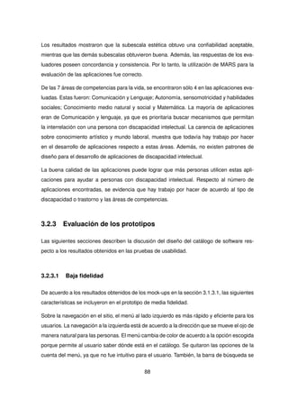 Los resultados mostraron que la subescala estética obtuvo una confiabilidad aceptable,
mientras que las demás subescalas obtuvieron buena. Además, las respuestas de los eva-
luadores poseen concordancia y consistencia. Por lo tanto, la utilización de MARS para la
evaluación de las aplicaciones fue correcto.
De las 7 áreas de competencias para la vida, se encontraron sólo 4 en las aplicaciones eva-
luadas. Estas fueron: Comunicación y Lenguaje; Autonomía, sensomotricidad y habilidades
sociales; Conocimiento medio natural y social y Matemática. La mayoría de aplicaciones
eran de Comunicación y lenguaje, ya que es prioritaria buscar mecanismos que permitan
la interrelación con una persona con discapacidad intelectual. La carencia de aplicaciones
sobre conocimiento artístico y mundo laboral, muestra que todavía hay trabajo por hacer
en el desarrollo de aplicaciones respecto a estas áreas. Además, no existen patrones de
diseño para el desarrollo de aplicaciones de discapacidad intelectual.
La buena calidad de las aplicaciones puede lograr que más personas utilicen estas apli-
caciones para ayudar a personas con discapacidad intelectual. Respecto al número de
aplicaciones encontradas, se evidencia que hay trabajo por hacer de acuerdo al tipo de
discapacidad o trastorno y las áreas de competencias.
3.2.3 Evaluación de los prototipos
Las siguientes secciones describen la discusión del diseño del catálogo de software res-
pecto a los resultados obtenidos en las pruebas de usabilidad.
3.2.3.1 Baja fidelidad
De acuerdo a los resultados obtenidos de los mock-ups en la sección 3.1.3.1, las siguientes
características se incluyeron en el prototipo de media fidelidad.
Sobre la navegación en el sitio, el menú al lado izquierdo es más rápido y eficiente para los
usuarios. La navegación a la izquierda está de acuerdo a la dirección que se mueve el ojo de
manera natural para las personas. El menú cambia de color de acuerdo a la opción escogida
porque permite al usuario saber dónde está en el catálogo. Se quitaron las opciones de la
cuenta del menú, ya que no fue intuitivo para el usuario. También, la barra de búsqueda se
88
 