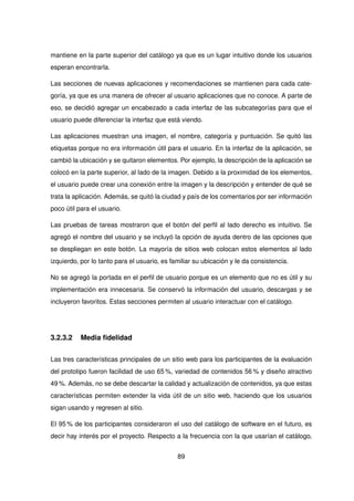 mantiene en la parte superior del catálogo ya que es un lugar intuitivo donde los usuarios
esperan encontrarla.
Las secciones de nuevas aplicaciones y recomendaciones se mantienen para cada cate-
goría, ya que es una manera de ofrecer al usuario aplicaciones que no conoce. A parte de
eso, se decidió agregar un encabezado a cada interfaz de las subcategorías para que el
usuario puede diferenciar la interfaz que está viendo.
Las aplicaciones muestran una imagen, el nombre, categoría y puntuación. Se quitó las
etiquetas porque no era información útil para el usuario. En la interfaz de la aplicación, se
cambió la ubicación y se quitaron elementos. Por ejemplo, la descripción de la aplicación se
colocó en la parte superior, al lado de la imagen. Debido a la proximidad de los elementos,
el usuario puede crear una conexión entre la imagen y la descripción y entender de qué se
trata la aplicación. Además, se quitó la ciudad y país de los comentarios por ser información
poco útil para el usuario.
Las pruebas de tareas mostraron que el botón del perfil al lado derecho es intuitivo. Se
agregó el nombre del usuario y se incluyó la opción de ayuda dentro de las opciones que
se despliegan en este botón. La mayoría de sitios web colocan estos elementos al lado
izquierdo, por lo tanto para el usuario, es familiar su ubicación y le da consistencia.
No se agregó la portada en el perfil de usuario porque es un elemento que no es útil y su
implementación era innecesaria. Se conservó la información del usuario, descargas y se
incluyeron favoritos. Estas secciones permiten al usuario interactuar con el catálogo.
3.2.3.2 Media fidelidad
Las tres características principales de un sitio web para los participantes de la evaluación
del prototipo fueron facilidad de uso 65 %, variedad de contenidos 56 % y diseño atractivo
49 %. Además, no se debe descartar la calidad y actualización de contenidos, ya que estas
características permiten extender la vida útil de un sitio web, haciendo que los usuarios
sigan usando y regresen al sitio.
El 95 % de los participantes consideraron el uso del catálogo de software en el futuro, es
decir hay interés por el proyecto. Respecto a la frecuencia con la que usarían el catálogo,
89
 