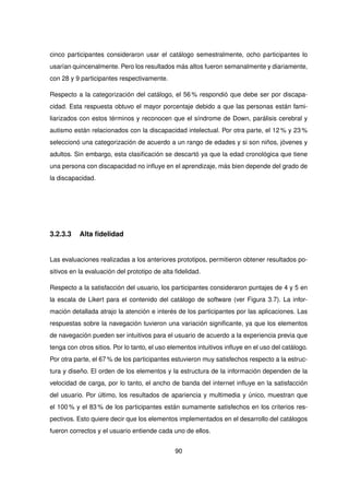 cinco participantes consideraron usar el catálogo semestralmente, ocho participantes lo
usarían quincenalmente. Pero los resultados más altos fueron semanalmente y diariamente,
con 28 y 9 participantes respectivamente.
Respecto a la categorización del catálogo, el 56 % respondió que debe ser por discapa-
cidad. Esta respuesta obtuvo el mayor porcentaje debido a que las personas están fami-
liarizados con estos términos y reconocen que el síndrome de Down, parálisis cerebral y
autismo están relacionados con la discapacidad intelectual. Por otra parte, el 12 % y 23 %
seleccionó una categorización de acuerdo a un rango de edades y si son niños, jóvenes y
adultos. Sin embargo, esta clasificación se descartó ya que la edad cronológica que tiene
una persona con discapacidad no influye en el aprendizaje, más bien depende del grado de
la discapacidad.
3.2.3.3 Alta fidelidad
Las evaluaciones realizadas a los anteriores prototipos, permitieron obtener resultados po-
sitivos en la evaluación del prototipo de alta fidelidad.
Respecto a la satisfacción del usuario, los participantes consideraron puntajes de 4 y 5 en
la escala de Likert para el contenido del catálogo de software (ver Figura 3.7). La infor-
mación detallada atrajo la atención e interés de los participantes por las aplicaciones. Las
respuestas sobre la navegación tuvieron una variación significante, ya que los elementos
de navegación pueden ser intuitivos para el usuario de acuerdo a la experiencia previa que
tenga con otros sitios. Por lo tanto, el uso elementos intuitivos influye en el uso del catálogo.
Por otra parte, el 67 % de los participantes estuvieron muy satisfechos respecto a la estruc-
tura y diseño. El orden de los elementos y la estructura de la información dependen de la
velocidad de carga, por lo tanto, el ancho de banda del internet influye en la satisfacción
del usuario. Por último, los resultados de apariencia y multimedia y único, muestran que
el 100 % y el 83 % de los participantes están sumamente satisfechos en los criterios res-
pectivos. Esto quiere decir que los elementos implementados en el desarrollo del catálogos
fueron correctos y el usuario entiende cada uno de ellos.
90
 
