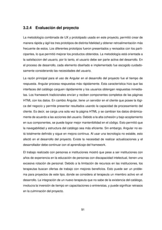 3.2.4 Evaluación del proyecto
La metodología combinada de UX y prototipado usada en este proyecto, permitió crear de
manera rápida y ágil los tres prototipos de distinta fidelidad y obtener retroalimentación más
frecuente de estos. Los diferentes prototipos fueron presentados y revisados con los parti-
cipantes, lo que permitió mejorar los productos obtenidos. La metodología está orientada a
la satisfaccion del usuario, por lo tanto, el usuario debe ser parte activa del desarrollo. En
el proceso de desarrollo, cada elemento diseñado e implementado fue escogido cuidado-
samente considerando las necesidades del usuario.
La razón principal para el uso de Angular en el desarrollo del proyecto fue el tiempo de
respuesta. Angular procesa respuestas más rápidamente. Esta característica hizo que las
interfaces del catálogo carguen rápidamente y los usuarios obtengan respuestas inmedia-
tas. Los framework tradicionales envían y reciben componentes completos de las páginas
HTML con los datos. En cambio Angular, tiene un servidor en el cliente que posee la lógi-
ca del negocio y permite presentar resultados usando la capacidad de procesamiento del
cliente. Es decir, se carga una sola vez la página HTML y se cambian los datos dinámica-
mente de acuerdo a las acciones del usuario. Debido a la alta cohesión y bajo acoplamiento
en sus componentes, se puede lograr mejor mantenibilidad en el código. Esto permitió que
la navegabilidad y estructura del catálogo sea más eficiente. Sin embargo, Angular no es-
tá totalmente definido y sigue en mejora continua. Al usar una tecnología no estable, esto
afectó en el desarrollo del proyecto. Existe la necesidad de realizar actualizaciones y el
desarrollador debe continuar con el aprendizaje del framework.
El trabajo realizado con personas e instituciones mostró que pese a ser instituciones con
años de experiencia en la educación de personas con discapacidad intelectual, tienen una
excesiva rotación de personal. Debido a la limitación de recursos en las instituciones, los
terapeutas buscan ofertas de trabajo con mejores beneficios. Esto puede ser un proble-
ma para proyectos de este tipo, donde se considera al terapeuta un miembro activo en el
desarrollo. La integración de un nuevo terapeuta que no sabe de la existencia del catálogo,
involucra la inversión de tiempo en capacitaciones o entrevistas, y puede significar retrasos
en la culminación del proyecto.
91
 