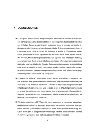4 CONCLUSIONES
p La búsqueda de aplicaciones de aprendizaje en Iberoamérica, mostró que las solucio-
nes tecnológicas para las discapacidades, en especial para la discapacidad intelectual
son limitadas. España y Argentina son países que tienen el tema de tecnologías in-
clusivas para las discapacidades más desarrollado. Chile posee campañas, leyes e
información sobre discapacidades. Sin embargo, al realizar la búsqueda se encon-
traron aplicaciones de costo y proyectos en desarrollo o que no se podían acceder.
Por otro lado, México tiene aplicaciones de pago y juegos para niños sobre historia y
geografía del país. Existe una variedad de proyectos de software para discapacidades
realizados en universidades del Ecuador. Estos proyectos responden a necesidades y
características específicas de las instituciones para los que fueron desarrollados, pero
no son socializados. Se desarrollan proyectos importantes pero no reciben el apoyo
necesario para su socialización y el uso público.
p La evaluación de las 43 aplicaciones mostró que las aplicaciones poseen una cali-
dad aceptable. Las aplicaciones están funcionando y se encuentran disponibles para
el usuario en las diferentes plataformas. Además, la mayoría de las aplicaciones son
utilizadas para la comunicación. Esto se debe, a que la dificultad para comunicarse
es uno de los problemas más comunes que tiene una persona con discapacidad in-
telectual. La comunicacion es una necesidad prioritaria para la interrelación con las
personas con discapacidad intelectual.
p El trabajo realizado con el IFEE permitió comprender mejor la información sobre disca-
pacidad intelectual para el desarrollo del proyecto. Mediante las entrevistas, se enten-
dieron términos que manejan los terapeutas sobre la discapacidad intelectual y esto
fue de ayuda para la categorización del catálogo. Además, se establecieron criterios
de inclusión y exclusión para las búsquedas sistemáticas realizadas.
92
 