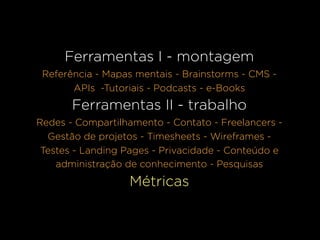 Ferramentas I - montagem
 Referência - Mapas mentais - Brainstorms - CMS -
       APIs -Tutoriais - Podcasts - e-Books
       Ferramentas II - trabalho
Redes - Compartilhamento - Contato - Freelancers -
  Gestão de projetos - Timesheets - Wireframes -
 Testes - Landing Pages - Privacidade - Conteúdo e
    administração de conhecimento - Pesquisas
                  Métricas
 