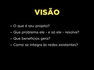VISÃO
-   O que é seu projeto?
-   Que problema ele - e só ele - resolve?
-   Que benefícios gera?
-   Como se integra às redes existentes?
 