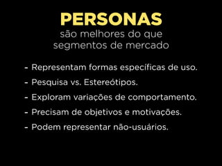 PERSONAS
          são melhores do que
         segmentos de mercado

-   Representam formas específicas de uso.
-   Pesquisa vs. Estereótipos.
-   Exploram variações de comportamento.
-   Precisam de objetivos e motivações.
-   Podem representar não-usuários.
 