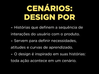 CENÁRIOS:
       DESIGN POR
- Histórias que definem a sequência de
interações do usuário com o produto.
- Servem para definir necessidades,
atitudes e curvas de aprendizado.
- O design é inspirado em suas histórias:
toda ação acontece em um cenário.
 