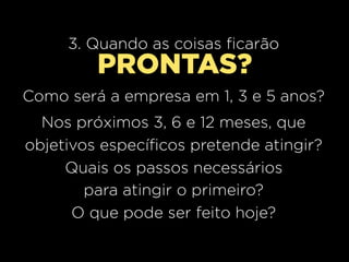 3. Quando as coisas ficarão
         PRONTAS?
Como será a empresa em 1, 3 e 5 anos?
  Nos próximos 3, 6 e 12 meses, que
objetivos específicos pretende atingir?
     Quais os passos necessários
        para atingir o primeiro?
      O que pode ser feito hoje?
 