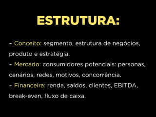 ESTRUTURA:
- Conceito: segmento, estrutura de negócios,
produto e estratégia.
- Mercado: consumidores potenciais: personas,
cenários, redes, motivos, concorrência.
- Financeira: renda, saldos, clientes, EBITDA,
break-even, fluxo de caixa.
 