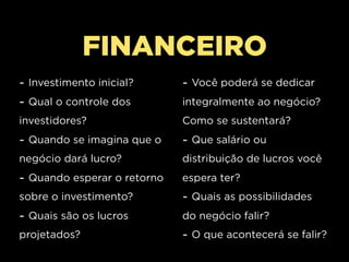 FINANCEIRO
- Investimento inicial?      - Você poderá se dedicar
- Qual o controle dos        integralmente ao negócio?
investidores?                Como se sustentará?
- Quando se imagina que o    - Que salário ou
negócio dará lucro?          distribuição de lucros você
- Quando esperar o retorno   espera ter?
sobre o investimento?        - Quais as possibilidades
- Quais são os lucros        do negócio falir?
projetados?                  - O que acontecerá se falir?
 