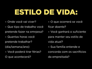 ESTILO DE VIDA:
- Onde você vai viver?        - O que ocorrerá se você
- Que tipo de trabalho você   ficar doente?
pretende fazer na emrpesa?    - Você ganhará o suficiente
- Quantas horas você          para manter seu estilo de
pretende trabalhar?           vida atual?
(dia/semana/ano)              - Sua família entende e
- Você poderá tirar férias?   concorda com os sacrifícios
O que acontecerá?             da empreitada?
 
