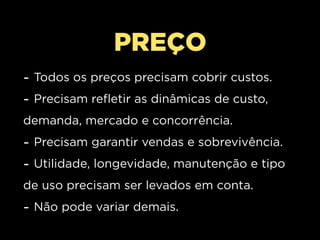 PREÇO
- Todos os preços precisam cobrir custos.
- Precisam refletir as dinâmicas de custo,
demanda, mercado e concorrência.
- Precisam garantir vendas e sobrevivência.
- Utilidade, longevidade, manutenção e tipo
de uso precisam ser levados em conta.
- Não pode variar demais.
 