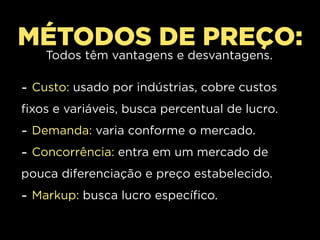 MÉTODOS DE PREÇO:
    Todos têm vantagens e desvantagens.

- Custo: usado por indústrias, cobre custos
fixos e variáveis, busca percentual de lucro.
- Demanda: varia conforme o mercado.
- Concorrência: entra em um mercado de
pouca diferenciação e preço estabelecido.
- Markup: busca lucro específico.
 