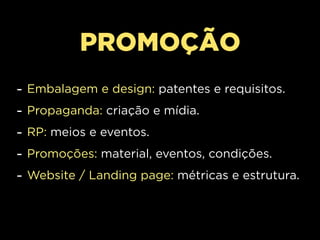 PROMOÇÃO
-   Embalagem e design: patentes e requisitos.
-   Propaganda: criação e mídia.
-   RP: meios e eventos.
-   Promoções: material, eventos, condições.
-   Website / Landing page: métricas e estrutura.
 