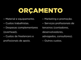 ORÇAMENTO
- Material e equipamento.   - Marketing e promoção.
- Custos trabalhistas.      - Serviços profissionais de
- Despesas complementares   terceiros (contadores,
(overhead).                 desenvolvedores,
- Custos de freelancers e   advogados, consultores).
profissionais de apoio.     - Outros custos.
 