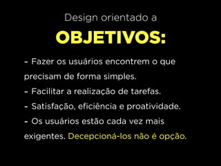 Design orientado a

        OBJETIVOS:
- Fazer os usuários encontrem o que
precisam de forma simples.
- Facilitar a realização de tarefas.
- Satisfação, eficiência e proatividade.
- Os usuários estão cada vez mais
exigentes. Decepcioná-los não é opção.
 
