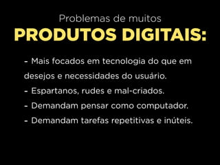 Problemas de muitos
PRODUTOS DIGITAIS:
- Mais focados em tecnologia do que em
desejos e necessidades do usuário.
- Espartanos, rudes e mal-criados.
- Demandam pensar como computador.
- Demandam tarefas repetitivas e inúteis.
 