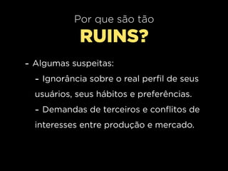 Por que são tão
             RUINS?
- Algumas suspeitas:
  - Ignorância sobre o real perfil de seus
  usuários, seus hábitos e preferências.
  - Demandas de terceiros e conflitos de
  interesses entre produção e mercado.
 