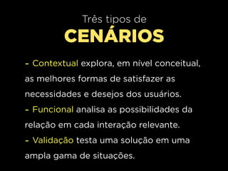 Três tipos de
         CENÁRIOS
- Contextual explora, em nível conceitual,
as melhores formas de satisfazer as
necessidades e desejos dos usuários.
- Funcional analisa as possibilidades da
relação em cada interação relevante.
- Validação testa uma solução em uma
ampla gama de situações.
 