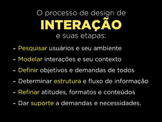 O processo de design de
           INTERAÇÃO
                e suas etapas:
-   Pesquisar usuários e seu ambiente
-   Modelar interações e seu contexto
-   Definir objetivos e demandas de todos
-   Determinar estrutura e fluxo de informação
-   Refinar atitudes, formatos e conteúdos
-   Dar suporte a demandas e necessidades.
 