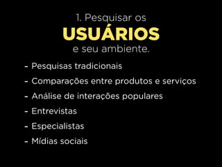 1. Pesquisar os
           USUÁRIOS
              e seu ambiente.
-   Pesquisas tradicionais
-   Comparações entre produtos e serviços
-   Análise de interações populares
-   Entrevistas
-   Especialistas
-   Mídias sociais
 