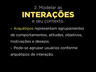 2. Modelar as
      INTERAÇÕES
           e seu contexto.
- Arquétipos representam agrupamentos
de comportamentos, atitudes, objetivos,
motivações e desejos.
- Pode-se agrupar usuários conforme
arquétipos de interação.
 