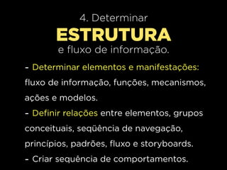 4. Determinar
       ESTRUTURA
        e fluxo de informação.
- Determinar elementos e manifestações:
fluxo de informação, funções, mecanismos,
ações e modelos.
- Definir relações entre elementos, grupos
conceituais, seqüência de navegação,
princípios, padrões, fluxo e storyboards.
- Criar sequência de comportamentos.
 