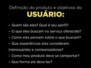 Definição do produto e objetivos do
            USUÁRIO:
-   Quem são eles? Qual é seu perfil?
-   O que eles buscam no serviço oferecido?
-   Como eles pensam sobre o que buscam?
-   Que experiências eles consideram
interessantes e compensadoras?
- Como meu produto deve se comportar?
- Que forma ele deve ter?
 